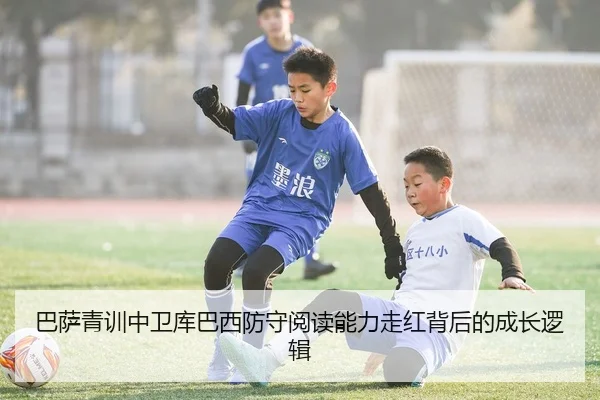 巴萨青训中卫库巴西防守阅读能力走红背后的成长逻辑